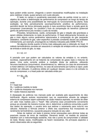 10
tipos podem então ocorrer, chegando a serem necessárias modificações na instalação
para viabilizar o teste, quase sempre com custo elevado.
O teste no campo é usualmente executado antes da partida inicial ou com o
objetivo de avaliar a deterioração de performance do compressor ao longo do tempo de
operação, durante uma possibilidade de interrupção do funcionamento da planta. Esta
avaliação, se feita periodicamente (acompanhamento preditivo de performance),
permitirá decidir de forma otimizada quando é mais econômico fazer a revisão geral do
compressor (manutenção “on condition”) fruto da comparação do benefício (potencial
ganho de performance pós revisão) x custo da revisão.
Pressões, temperaturas, vazão, composição do gás e rotação são grandezas a
serem obtidas diretamente no teste de performance. O head efetivamente fornecido ao
gás e mais alguns outros parâmetros relacionados à composição do gás (expoente
adiabático, constante do gás, calor específico à pressão constante) devem ser avaliados
indiretamente, por exemplo, empregando os métodos indicados pelo ASME PTC-I0.
Há alguma dúvida quanto à forma mais adequada para a obtenção do head. O
método termodinâmico consiste em associá-lo à variação de entalpia entre as condições
de entrada e saída do gás, ou seja:
H = h2 –h1
A precisão com que podem ser calculados os valores da entalpia é, no entanto,
duvidosa, especialmente em se tratando da compressão de gases reais e misturas de
gases. Uma outra corrente prefere a medição direta da potência, utilizando
recursos.mecânicos (torquímetros, dinamômetros) ou elétricos (no caso de acionamento
a motor elétrico): Um balanço térmico, no caso de acionamento por turbina a vapor, pode
também ser efetuado. A potência obtida em qualquer desses casos é a de entrada no
eixo do compressor, e o head pode ser calculado então por:
H = WC - WL
M
onde:
H = head real
WC = potência medida no teste
WL = potência dissipada nos mancais
M = vazão mássica aspirada
A dissipação de potência nos mancais pode ser avaliada pelo aquecimento do óleo
lubrificante. Alguns autores recomendam que os vazamentos através da selagem
externa do compressor sejam subtraídos da vazão mássica aspirada, no sentido de obter
um valor mais realista para o "head". Não achamos esse procedimento conveniente
porque ao proceder de maneira inversa, isto é, determinar a potência consumida a partir
dos dados de operação, o usuário teria que estimar o vazamento para incluí-lo nos
cálculos. Adotando a fórmula anterior o efeito dos vazamentos fica incorporado ao
rendimento termodinâmico, causando pequena redução do seu valor.
Antes de realizar um teste é preciso tomar precauções para eliminar todas as
possíveis causas de erros de medições. Devemos tentar, na medida do possível,
trabalhar com a instrumentação existente, mas não a ponto de comprometer a validade
do teste. Muitas vezes, modificações se fazem necessárias. Os principais aspectos a
serem observados são os seguintes:
 