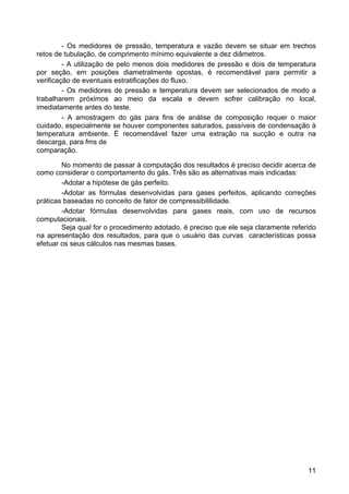 11
- Os medidores de pressão, temperatura e vazão devem se situar em trechos
retos de tubulação, de comprimento mínimo equivalente a dez diâmetros.
- A utilização de pelo menos dois medidores de pressão e dois de temperatura
por seção, em posições diametralmente opostas, é recomendável para permitir a
verificação de eventuais estratificações do fluxo.
- Os medidores de pressão e temperatura devem ser selecionados de modo a
trabalharem próximos ao meio da escala e devem sofrer calibração no local,
imediatamente antes do teste.
- A amostragem do gás para fins de análise de composição requer o maior
cuidado, especialmente se houver componentes saturados, passíveis de condensação à
temperatura ambiente. É recomendável fazer uma extração na sucção e outra na
descarga, para fms de
comparação.
No momento de passar à computação dos resultados é preciso decidir acerca de
como considerar o comportamento do gás. Três são as alternativas mais indicadas:
-Adotar a hipótese de gás perfeito.
-Adotar as fórmulas desenvolvidas para gases perfeitos, aplicando correções
práticas baseadas no conceito de fator de compressibililidade.
-Adotar fórmulas desenvolvidas para gases reais, com uso de recursos
computacionais.
Seja qual for o procedimento adotado, é preciso que ele seja claramente referido
na apresentação dos resultados, para que o usuário das curvas características possa
efetuar os seus cálculos nas mesmas bases.
 