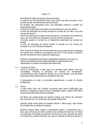 4
Figura 7.3
Normalmente utiliza-se bomba auto-escorvante.
O sistema do óleo lubrificante inclui uma bomba de óleo principal e uma
bomba auxiliar normalmente do tipo submersa.
As bombas são adequadas para uma operação contínua e podem ter
capacidades iguais.
A bomba principal está conectada mecanicamente ao eixo do redutor.
A linha de aspiração da bomba principal é munida de um filtro e de uma
válvula de escorva.
A linha de descarga de cada bomba mecânica é munida de uma válvula de
alívio, de uma válvula de retenção e de uma válvula de bloqueio.
A bomba auxiliar é munida de um dispositivo automático de controle da
partida.
A linha de descarga da bomba auxiliar é provida de uma válvula de
retenção e de uma válvula de bloqueio.
Obs: Quando a bomba de corrente alternada e a de corrente são instaladas
no mesmo eixo, conforme nas máquinas da P-20 / P-08, existe um sistema
de inter-travamento como medida de segurança.
Durante a instalação de bombas e tubulações assegurar-se de que os
valores de desalinhamento radial (paralelo) e axial (angular) não
ultrapassem os valores fornecidos pelo fabricante.
7.3. Trocador de Calor
Como já mencionado, o óleo deve ser resfriado para manter uma boa
viscosidade. Portanto é fornecido um sistema de resfriamento,
compreendendo dois trocadores de água ou ar em paralelo, que são feitos
para operar alternadamente por válvulas de três vias.
A temperatura do óleo é controlada regulando-se a vazão do líquido
refrigerante.
7.4. Filtros
O óleo limpo deve ser mantido circulando para ótima lubrificação dos
mancais e vedações e para prevenir o desgaste; assim, existem dois filtros
funcionando alternadamente em paralelo.
Os filtros são componentes de sistema críticos que devem ser mantidos
sob controle com um manômetro de pressão diferencial.
Quando existe muita perda de pressão devido a filtros sujos, eles devem
ser substituídos ou podem se quebrar.
Quando existem filtros duplos e resfriadores duplos, é necessário que o
fluxo seja comutado de modo uniforme nas válvulas de três vias, de modo
que não pare na metade do caminho, fazendo com que a pressão se eleve
à montante (e, portanto fazendo com que as válvulas de alívio se abram) e
 
