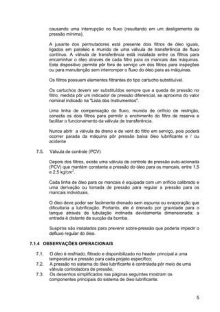 5
causando uma interrupção no fluxo (resultando em um desligamento de
pressão mínima).
A jusante dos permutadores está presente dois filtros de óleo iguais,
ligados em paralelo e munido de uma válvula de transferência de fluxo
contínuo. A válvula de transferência está instalada entre os filtros para
encaminhar o óleo através de cada filtro para os mancais das máquinas.
Este dispositivo permite pôr fora de serviço um dos filtros para inspeções
ou para manutenção sem interromper o fluxo do óleo para as máquinas.
Os filtros possuem elementos filtrantes do tipo cartucho substituível.
Os cartuchos devem ser substituídos sempre que a queda de pressão no
filtro, medida pôr um indicador de pressão diferencial, se aproxima do valor
nominal indicado na "Lista dos Instrumentos".
Uma linha de compensação do fluxo, munida de orifício de restrição,
conecta os dois filtros para permitir o enchimento do filtro de reserva e
facilitar o funcionamento da válvula de transferência.
Nunca abrir a válvula de dreno e de vent do filtro em serviço, pois poderá
ocorrer parada da máquina pôr pressão baixa óleo lubrificante e / ou
acidente
7.5. Válvula de controle (PCV)
Depois dos filtros, existe uma válvula de controle de pressão auto-acionada
(PCV) que mantém constante a pressão do óleo para os mancais, entre 1.5
e 2.5 kg/cm2
.
Cada linha de óleo para os mancais é equipada com um orifício calibrado e
uma derivação ou tomada de pressão para regular a pressão para os
mancais individuais.
O óleo deve poder ser facilmente drenado sem espuma ou evaporação que
dificultaria a lubrificação. Portanto, ele é drenado por gravidade para o
tanque através de tubulação inclinada devidamente dimensionada; a
entrada é distante da sucção da bomba.
Suspiros são instalados para prevenir sobre-pressão que poderia impedir o
defluxo regular do óleo.
7.1.4 OBSERVAÇÕES OPERACIONAIS
7.1. O óleo é resfriado, filtrado e disponibilizado no header principal a uma
temperatura e pressão para cada projeto específico;
7.2. A pressão no sistema do óleo lubrificante é controlada pôr meio de uma
válvula controladora de pressão;
7.3. Os desenhos simplificados nas páginas seguintes mostram os
componentes principais do sistema de óleo lubrificante.
 