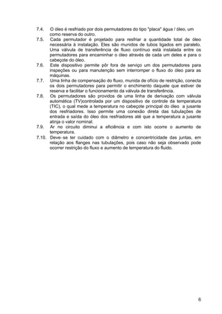 6
7.4. O óleo é resfriado por dois permutadores do tipo "placa" água / óleo, um
como reserva do outro.
7.5. Cada permutador é projetado para resfriar a quantidade total de óleo
necessária à instalação. Eles são munidos de tubos ligados em paralelo.
Uma válvula de transferência de fluxo contínuo está instalada entre os
permutadores para encaminhar o óleo através de cada um deles e para o
cabeçote do óleo.
7.6. Este dispositivo permite pôr fora de serviço um dos permutadores para
inspeções ou para manutenção sem interromper o fluxo do óleo para as
máquinas.
7.7. Uma linha de compensação do fluxo, munida de ofício de restrição, conecta
os dois permutadores para permitir o enchimento daquele que estiver de
reserva e facilitar o funcionamento da válvula de transferência.
7.8. Os permutadores são providos de uma linha de derivação com válvula
automática (TV)controlada por um dispositivo de controle da temperatura
(TIC), o qual mede a temperatura no cabeçote principal do óleo a jusante
dos resfriadores. Isso permite uma conexão direta das tubulações de
entrada e saída do óleo dos resfriadores até que a temperatura a jusante
atinja o valor nominal.
7.9. Ar no circuito diminui a eficiência e com isto ocorre o aumento de
temperatura.
7.10. Deve−se ter cuidado com o diâmetro e concentricidade das juntas, em
relação aos flanges nas tubulações, pois caso não seja observado pode
ocorrer restrição do fluxo e aumento de temperatura do fluido.
 