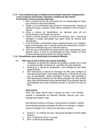 7
7.1.5 O procedimento para a limpeza do permutador (elemento refrigerante) e
o seu sucessivo enchimento, enquanto o sistema do óleo estiver
funcionando, inclui os passos seguintes:
i. Abrir a válvula na linha de enchimento (ou de compensação do fluxo)
que conecta os dois permutadores.
ii. Purgar o ar do permutador que entrará em funcionamento, através da
válvula de purga, e quando o fluxo estiver constante e sem ar fechar a
válvula.
iii. Ativar a válvula de transferência (ou válvulas) para pôr em
funcionamento o permutador de reserva.
iv. Fechar a válvula presente na linha de enchimento, abrir a válvula de
drenagem e purgar permutador que agora ficará de reserva para
manutenção.
v. A fim de manter o permutador limpo e disponível para o uso imediato,
após a manutenção, abrir a válvula na linha de enchimento e fechar a
válvula de ventilação logo que o óleo fluir sem ar.
vi. Uma vez que o permutador de reserva tenha sido inspecionado como
descrito acima, a linha de compensação do fluxo mantém um fluxo
continuo através do permutador que está de reserva.
7.1.6 Procedimento para substituição do elemento filtrante;
7.1. Filtro que se quer colocar para operar (standby).
i. Assegurar se através de indicador de pressão e contato com a mão
na carcaça do filtro “temperatura”, qual filtro não está operando
ii. Verificar se a válvula de equalização para interligar os dois filtros
esteja fechada.
iii. Abrir lentamente a válvula de drenagem do filtro para certificar se
não está pressurizado. Caso esteja poderá ser a válvula de três vias
e/ou de equalização dando passagem. Portanto, esta operação é
feita apenas para certificar se não existe passagem de uma carcaça
para outra indevidamente (ótima oportunidade de se detectar alguma
anormalidade e/ou evitar acidentes durante a manobra de troca de
filtro).
Observações:
Caso não exista retorno para o tanque do óleo a ser drenado,
durante a substituição do elemento filtrante, deve-se usar uma
bandeja para coletar o óleo.
Normalmente quando a carcaça é muito grande e portanto existiria
provavelmente grande quantidade de óleo a ser drenado, o projeto
prevê a drenagem com o retorno de óleo para o tanque.
iv. Fechar e / ou certificar de que a válvula de drenagem do filtro esteja
fechada.
v. Abrir a válvula de vent e / ou purga.
vi. Abrir a válvula de equalização.
 
