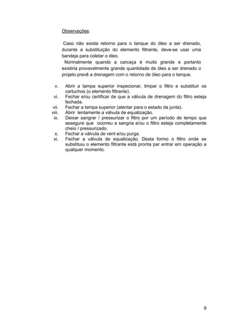 9
Observações:
Caso não exista retorno para o tanque do óleo a ser drenado,
durante a substituição do elemento filtrante, deve-se usar uma
bandeja para coletar o óleo.
Normalmente quando a carcaça é muito grande e portanto
existiria provavelmente grande quantidade de óleo a ser drenado o
projeto prevê a drenagem com o retorno de óleo para o tanque.
v. Abrir a tampa superior inspecionar, limpar o filtro e substituir os
cartuchos (o elemento filtrante).
vi. Fechar e/ou certificar de que a válvula de drenagem do filtro esteja
fechada.
vii. Fechar a tampa superior (atentar para o estado da junta).
viii. Abrir lentamente a válvula de equalização.
ix. Deixar sangrar / pressurizar o filtro por um período de tempo que
assegure que ocorreu a sangria e/ou o filtro esteja completamente
cheio / pressurizado.
x. Fechar a válvula de vent e/ou purga.
xi. Fechar a válvula de equalização. Desta formo o filtro onde se
substituiu o elemento filtrante está pronta par entrar em operação a
qualquer momento.
 