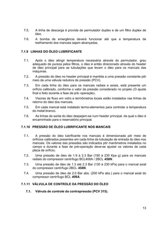 13
7.5. A linha de descarga é provida de permutador duplex e de um filtro duplex de
óleo.
7.6. A bomba de emergência deverá funcionar até que a temperatura de
resfriamento dos mancais sejam alcançadas.
7.1.9 LINHAS DO ÓLEO LUBRIFICANTE
7.1. Após o óleo atingir temperatura necessária através do permutador, grau
adequado de pureza pelos filtros, o óleo é então direcionado através do header
de óleo principal para as tubulações que levam o óleo para os mancais das
máquinas.
7.2. A pressão do óleo no header principal é mantida a uma pressão constante pôr
meio de uma válvula redutora de pressão (PCV).
7.3. Em cada linha do óleo para os mancais radiais e axiais, está presente um
orifício calibrado, conforme o valor da pressão considerado no projeto (O ajuste
final e feito durante a fase de pré−operação).
7.4. Visores de fluxo em vidro e termômetros locais estão instalados nas linhas de
retorno do óleo dos mancais.
7.5. Em cada mancal está instalado termo-elementos para controlar a temperatura
do metal branco.
7.6. As linhas de saída do óleo despejam-se num header principal, da qual o óleo é
encaminhado para o reservatório principal.
7.1.10 PRESSÃO DE ÓLEO LUBRIFICANTE NOS MANCAIS
7.1. A pressão do óleo lubrificante nos mancais é dimensionada pôr meio de
orifícios calibrados presentes em cada linha da tubulação de entrada do óleo nos
mancais. Os valores das pressões são indicados pôr manômetros instalados no
campo e durante a fase de pré-operação deve-se ajustar os valores de cada
placa de orifício.
7.2. Uma pressão de óleo de 1.9 à 2.3 Bar (190 à 230 Kpa g) para os mancais
radiais do compressor centrífugo BCL406A / 2BCL 458N.
7.3. Uma pressão de óleo de 1.3 até 2.3 Bar (130 à 230 kPa) para o mancal axial
do compressor centrífugo 2BCL 458N.
7.4. Uma pressão de óleo de 2.0 Bar abs. (200 kPa abs.) para o mancal axial do
compressor centrífugo BCL 406A.
7.1.11 VÁLVULA DE CONTROLE DA PRESSÃO DO ÓLEO
7.1. Válvula de controle da contrapressão (PCV 315).
 