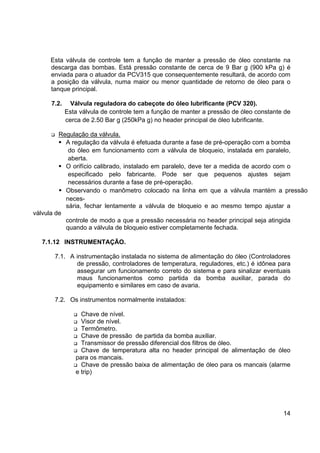 14
Esta válvula de controle tem a função de manter a pressão de óleo constante na
descarga das bombas. Está pressão constante de cerca de 9 Bar g (900 kPa g) é
enviada para o atuador da PCV315 que consequentemente resultará, de acordo com
a posição da válvula, numa maior ou menor quantidade de retorno de óleo para o
tanque principal.
7.2. Válvula reguladora do cabeçote do óleo lubrificante (PCV 320).
Esta válvula de controle tem a função de manter a pressão de óleo constante de
cerca de 2.50 Bar g (250kPa g) no header principal de óleo lubrificante.
Regulação da válvula.
A regulação da válvula é efetuada durante a fase de pré-operação com a bomba
do óleo em funcionamento com a válvula de bloqueio, instalada em paralelo,
aberta.
O orifício calibrado, instalado em paralelo, deve ter a medida de acordo com o
especificado pelo fabricante. Pode ser que pequenos ajustes sejam
necessários durante a fase de pré-operação.
Observando o manômetro colocado na linha em que a válvula mantém a pressão
neces-
sária, fechar lentamente a válvula de bloqueio e ao mesmo tempo ajustar a
válvula de
controle de modo a que a pressão necessária no header principal seja atingida
quando a válvula de bloqueio estiver completamente fechada.
7.1.12 INSTRUMENTAÇÃO.
7.1. A instrumentação instalada no sistema de alimentação do óleo (Controladores
de pressão, controladores de temperatura, reguladores, etc.) é idônea para
assegurar um funcionamento correto do sistema e para sinalizar eventuais
maus funcionamentos como partida da bomba auxiliar, parada do
equipamento e similares em caso de avaria.
7.2. Os instrumentos normalmente instalados:
Chave de nível.
Visor de nível.
Termômetro.
Chave de pressão de partida da bomba auxiliar.
Transmissor de pressão diferencial dos filtros de óleo.
Chave de temperatura alta no header principal de alimentação de óleo
para os mancais.
Chave de pressão baixa de alimentação de óleo para os mancais (alarme
e trip)
 