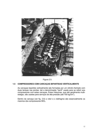 12
Figura 2.5.
1.5 COMPRESSORES COM CARCAÇAS BIPARTIDAS VERTICALMENTE
As carcaças bipartida verticalmente são formadas por um cilindro fechado com
duas tampas nas pontas: daí a denominação “barril” usada para se referir aos
compressores com estas carcaças. Estas máquinas, que são geralmente multi-
estágio, são usadas para serviços de alta pressão (até 700 kg/cm2
).
Dentro da carcaça (ver fig. 2.6) o rotor e o diafragma são essencialmente os
mesmos dos compressores MCL.
 