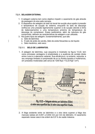 1
7.2.1. SELAGEM EXTERNA.
1. A selagem externa tem como objetivo impedir o vazamento do gás através
da passagem do eixo pela carcaça.
2. O dispositivo de selagem do lado do bocal de sucção atua sujeito à pressão
e temperatura de sucção do sistema, enquanto do lado da descarga
verifica-se uma pressão ligeiramente superior à de sucção (devido à linha
de balanceamento) e uma temperatura próxima da temperatura de
descarga do compressor. Esses parâmetros, além da natureza do gás
comprimido, definem as características da selagem a ser utilizada.
3. Há quatro tipos de selagem, fundamentalmente, que são:
a. Selo de labirintos
b. S selo de anéis de carvão, Selo de anéis flutuantes ou de líquido
c. Selo mecânico, selo seco.
7.2.1.1. SELO DE LABIRINTOS.
1. A selagem de labirintos, cujo esquema é mostrado na figura 13.22, tem
como principais vantagens à simplicidade e a ausência de contato direto
entre o eixo e o elemento vedante. Sua eficiência é, no entanto, reduzida, e
seu emprego limitado à compressão de ar ou fluidos baratos e inofensivos,
em pressões moderadas (até cerca de 1200 Kpa =12,23 Kgf / cm²).
2. A folga existente entre os labirintos e o eixo deve superar a folga dos
mancais radiais em 0,001 a 0,002 mm por mm de diâmetro. O vazamento
esperado nesse caso é da ordem de 0,5 % da vazão mássica.
 