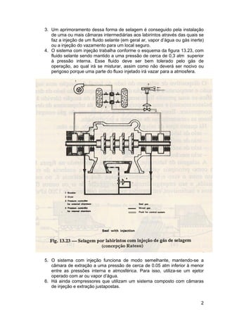 2
3. Um aprimoramento dessa forma de selagem é conseguido pela instalação
de uma ou mais câmaras intermediárias aos labirintos através das quais se
faz a injeção de um fluido selante (em geral ar, vapor d’água ou gás inerte)
ou a injeção do vazamento para um local seguro.
4. O sistema com injeção trabalha conforme o esquema da figura 13.23, com
fluido selante sendo mantido a uma pressão de cerca de 0,3 atm superior
à pressão interna. Esse fluido deve ser bem tolerado pelo gás de
operação, ao qual irá se misturar, assim como não deverá ser nocivo ou
perigoso porque uma parte do fluxo injetado irá vazar para a atmosfera.
5. O sistema com injeção funciona de modo semelhante, mantendo-se a
câmara de extração a uma pressão de cerca de 0.05 atm inferior à menor
entre as pressões interna e atmosférica. Para isso, utiliza-se um ejetor
operado com ar ou vapor d’água.
6. Há ainda compressores que utilizam um sistema composto com câmaras
de injeção e extração justapostas.
 