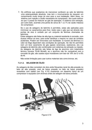 3
7. Os artifícios que acabamos de mencionar conferem ao selo de labirinto
uma estanqueidade absoluta, mas tem o inconveniente de requerer um
comprimento muito longo do eixo para a sua instalação. Além disso, no
sistema com injeção a vazão necessária do compressor, dos quais estima-
se que ¼ possa se misturar ao gás de operação. O sistema com extração,
por outro lado, acarreta uma perda de cerca de 1 a 2 % da vazão mássica
do compressor.
Se o uso de selagens de labirinto é permitido, estas são aplicadas para
minimizar os vazamentos para fora; neste caso o gás que sai através das
pontas de eixo é cortado por um conjunto de lâminas chamadas de
labirintos.
Estas selagens são feitas de alta liga ou material resistente à corrosão, com
dureza inferior ao eixo, para evitar danificar o mesmo no caso de contatos
acidentais. Podem ser removidos com facilidade. O número de lâminas e o
valor da folga dependem das condições de operação. Se não for permitido
nem um leve vazamento de gás (gases venenosos, explosivos, etc.) as
selagens de labirinto são combinadas com sistemas de extração ou injeção.
As selagens de labirinto são feitas de liga de alumínio com tratamento
térmico (dureza 70-80 Brinell); se o alumínio não for compatível com a
corrosão do gás, são usados aços inoxidáveis com teor de 18% de Cr e 8%
de Ni.
Não existe limitação para usar outros materiais tais como bronze, etc.
7.2.1.2. SELAGEM DE ÓLEO
As selagens de óleo consistem de dois anéis flutuantes (anel de alta pressão no
lado de alta pressão, anel de baixa pressão no lado de baixa pressão)
revestidos com babbit (ver Fig. 4.10) mostrando um desenho típico de um
compressor e equipado com diversos anéis de selagem de baixa pressão.
Figura 4.10
 