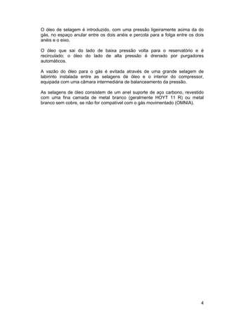 4
O óleo de selagem é introduzido, com uma pressão ligeiramente acima da do
gás, no espaço anular entre os dois anéis e percola para a folga entre os dois
anéis e o eixo.
O óleo que sai do lado de baixa pressão volta para o reservatório e é
recirculado; o óleo do lado de alta pressão é drenado por purgadores
automáticos.
A vazão do óleo para o gás é evitada através de uma grande selagem de
labirinto instalada entre as selagens de óleo e o interior do compressor,
equipada com uma câmara intermediária de balanceamento da pressão.
As selagens de óleo consistem de um anel suporte de aço carbono, revestido
com uma fina camada de metal branco (geralmente HOYT 11 R) ou metal
branco sem cobre, se não for compatível com o gás movimentado (OMNIA).
 