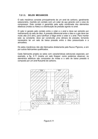 7.2.1.3. SELOS MECANICOS
O selo mecânico consiste principalmente de um anel de carbono, geralmente
estacionário, mantido em contato com um colar de aço girando com o eixo do
compressor. Este contato é garantido pela ação combinada dos elementos
elásticos (molas ou foles) e a distribuição de pressão agindo no anel.
O calor é gerado pelo contato entre o colar e o anel e deve ser extraído por
resfriamento do selo de óleo. A pressão diferencial entre o óleo e o gás deve ser
muito alta (3-5 atm), para lubrificar a folga entre o colar e o anel. Para manter
este ∆p constante, deve ser construída uma câmara de pressão, tornando
necessário ter um selo de baixa pressão entre o óleo pressurizado e a
atmosfera.
Os selos mecânicos não são fabricados diretamente pela Nuovo Pignone, e sim
por outros fabricantes qualificados.
Cada fabricante projeta os selos com características estruturais especiais; por
exemplo, a fig. 4.11 mostra um selo Kopper: como podemos observar, os
elementos elásticos são compostos de molas e o selo de baixa pressão é
composto por um anel flutuante de carbono.
Figura 4.11
 