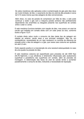 1
Os selos mecânicos são aplicados onde à contaminação do gás pelo óleo deve
ser muito limitada; de fato, o vazamento de óleo do anel de alta pressão é cerca
de 5-10 vezes menos que das selagens de óleo convencionais.
Além disso, no caso de parada do compressor por falta de óleo, o selo pode
continuar a isolar o gás com a máquina parada (embora não perfeitamente
dependendo dos arranhões ou desgaste presente nas superfícies de contato
entre o colar e o anel).
O selo mecânico funciona também com injeção de óleo, mas possui um anel de
carvão que trabalha em contato direto com um colar preso ao eixo, conforme
ilustra a figura 13.27.
O contato direto reduz muito o consumo de óleo deste tipo de selagem em
relação ao anterior, sendo essa a sua principal vantagem. Não há, em
conseqüência, necessidade de um rigor excessivo no controle da diferença de
pressão entre o óleo de selagem e o gás, que nesse caso costuma ser ajustada
em até 0,3 atm.
Outro aspecto positivo é a manutenção de uma razoável estanqueidade no caso
de uma queda na pressão do óleo.
O selo mecânico costuma ser especificado para pressões de até 4000 Kpa
(40,78 Kgf/cm2), e sua eficiência é fortemente influenciada pelo acabamento
superficial e paralelismo das superfícies em contato, além da precisão de
montagem. A deterioração das faces do anel de carvão tende a aumentar
paulatinamente o consumo de óleo, indicando a necessidade de reposição.
 