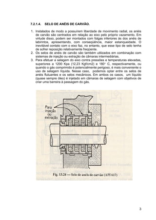 3
7.2.1.4. SELO DE ANÉIS DE CARVÃO.
1. Instalados de modo a possuírem liberdade de movimento radial, os anéis
de carvão são centrados em relação ao eixo pelo próprio vazamento. Em
virtude disso, podem ser montados com folgas inferiores às dos anéis de
labirintos, apresentando, com conseqüência, maior estanqueidade. O
inevitável contato com o eixo faz, no entanto, que esse tipo de selo tenha
de sofrer reposição relativamente freqüente.
2. Os selos de anéis de carvão são também utilizados em combinação com
sistemas de injeção ou extração de câmaras intermediárias.
3. Para efetuar a selagem do eixo contra pressões e temperaturas elevadas,
superiores a 1200 Kpa (12,23 Kgf/cm2) e 180° C, respectivamente, ou
quando o gás comprimido é potencialmente perigoso, é mais conveniente o
uso de selagem líquida. Nesse caso, podemos optar entre os selos de
anéis flutuantes e os selos mecânicos. Em ambos os casos, um líquido
(quase sempre óleo) é injetado em câmaras de selagem com objetivos de
criar uma barreira à passagem do gás.
 