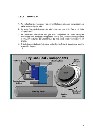 4
7.2.1.5. SELO SECO.
1. As vedações são montadas nas extremidades do eixo dos compressores e
evita vazamentos de gás.
2. As vedações mecânicas do gás são fornecidas pela John Crane UK Ltda.
do tipo T28AT.
3. As vedações mecânicas do gás são compostas de duas vedações
mecânicas com as faces sobrepostas, lado a lado, de dois anéis giratórios
(sede), em carbureto de tungstênio, e de dois anéis estacionários (face) em
grafite.
4. O lado interno (lado gás) de cada vedação mecânica é a parte que suporta
a pressão do gás.
7
 