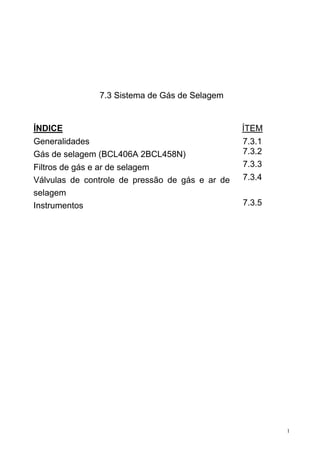 1
7.3 Sistema de Gás de Selagem
ÍNDICE ÍTEM
Generalidades 7.3.1
Gás de selagem (BCL406A 2BCL458N) 7.3.2
Filtros de gás e ar de selagem 7.3.3
Válvulas de controle de pressão de gás e ar de
selagem
7.3.4
Instrumentos 7.3.5
 