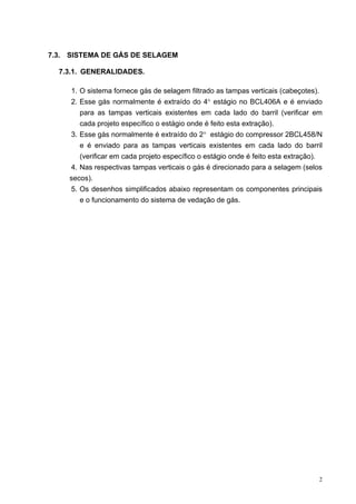 2
7.3. SISTEMA DE GÁS DE SELAGEM
7.3.1. GENERALIDADES.
1. O sistema fornece gás de selagem filtrado as tampas verticais (cabeçotes).
2. Esse gás normalmente é extraído do 4° estágio no BCL406A e é enviado
para as tampas verticais existentes em cada lado do barril (verificar em
cada projeto específico o estágio onde é feito esta extração).
3. Esse gás normalmente é extraído do 2° estágio do compressor 2BCL458/N
e é enviado para as tampas verticais existentes em cada lado do barril
(verificar em cada projeto específico o estágio onde é feito esta extração).
4. Nas respectivas tampas verticais o gás é direcionado para a selagem (selos
secos).
5. Os desenhos simplificados abaixo representam os componentes principais
e o funcionamento do sistema de vedação de gás.
 