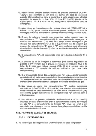 7
10. Nestas linhas também existem chaves de pressão diferencial (PDSHH-
122/124) que permitem ter um sinal de alarme em caso de excessiva
pressão diferencial entre a parte a montante e a parte a jusante das válvulas
de orifício de regulação do fluxo (FV-122/123 e FV-129/130). Os discos de
ruptura (PSE-125/126 e PSE-139/140) asseguram a ventilação em caso de
emergência.
11. Além disso, os transmissores de pressa diferencial (PSHH-136/138 e
PSHH-122/124) geram um sinal em caso de pressão muito alta na linha de
ventilação primária a montante das válvulas do orifício de regulação do fluxo.
12. O gás de selagem restante que porventura tenha passado para os
compartimentos “C”, “selo primário (1) do selo seco dando passagem”, e
caso o selo secundário (2) do selo seco esteja dando passagem o gás
chegará nos compartimentos “D”, e de lá é, junto com o ar de selagem que
escape do compartimento “E” para o “D” será conduzido para atmosfera
através da tubulação chamada “(Linhas de ventilação secundaria e/ou vent
secundário).
13. O compartimento "E" está posicionado entre as vedações do labirinto "L" e
"L1".
14. A pressão do ar de selagem é controlada pela válvula reguladora de
pressão (PCV-104/128) que é provida de válvulas de bloqueio (NO) e de
linha de by-pass com válvula manual (NC). O ar é enviado para os
compartimentos "E" através de orifícios calibrados (um para cada
compartimento).
15. O ar pressurizado dentro dos compartimentos "E”, (espaço anular existente
no selo terciária), evita que eventuais fuga de gás vinda dos compartimentos
"D", chegue aos mancais bem como evita também que o vapor de óleo dos
mancais entre em contato com as vedações mecânicas (selo selo) do gás.
16. Nas linhas de dreno dos compartimentos "E" existem purgadores
automáticos (LCV-101/102 e LCV-103/104) que drenam automaticamente
estas câmaras em caso de ocorrência de nível. Existe também válvulas (NF)
que permite purgar manualmente os compartimentos "E" somente com a
máquina parada.
17. Um indicador de pressão diferencial (PDSL-116/117 e PDSL-130/132)
instalado em cada extremidade, entre o compartimento externo de vedação
de gás "D" e o compartimento de limpeza "E", envia um sinal a um
comutador que, de acordo com os valores de regulagem possibilita a partida
da bomba do óleo lubrificante.
7.3.3. FILTROS DE GÁS E AR DE SELAGEM.
7.3.3.1. FILTROS DE GÁS.
1. Na linha do gás de selagem existe um filtro duplex por cada compressor.
 