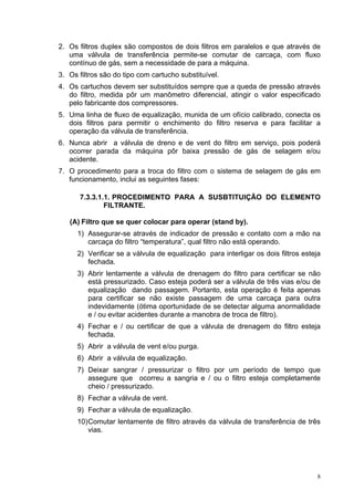 8
2. Os filtros duplex são compostos de dois filtros em paralelos e que através de
uma válvula de transferência permite-se comutar de carcaça, com fluxo
contínuo de gás, sem a necessidade de para a máquina.
3. Os filtros são do tipo com cartucho substituível.
4. Os cartuchos devem ser substituídos sempre que a queda de pressão através
do filtro, medida pôr um manômetro diferencial, atingir o valor especificado
pelo fabricante dos compressores.
5. Uma linha de fluxo de equalização, munida de um ofício calibrado, conecta os
dois filtros para permitir o enchimento do filtro reserva e para facilitar a
operação da válvula de transferência.
6. Nunca abrir a válvula de dreno e de vent do filtro em serviço, pois poderá
ocorrer parada da máquina pôr baixa pressão de gás de selagem e/ou
acidente.
7. O procedimento para a troca do filtro com o sistema de selagem de gás em
funcionamento, inclui as seguintes fases:
7.3.3.1.1. PROCEDIMENTO PARA A SUSBTITUIÇÃO DO ELEMENTO
FILTRANTE.
(A) Filtro que se quer colocar para operar (stand by).
1) Assegurar-se através de indicador de pressão e contato com a mão na
carcaça do filtro “temperatura”, qual filtro não está operando.
2) Verificar se a válvula de equalização para interligar os dois filtros esteja
fechada.
3) Abrir lentamente a válvula de drenagem do filtro para certificar se não
está pressurizado. Caso esteja poderá ser a válvula de três vias e/ou de
equalização dando passagem. Portanto, esta operação é feita apenas
para certificar se não existe passagem de uma carcaça para outra
indevidamente (ótima oportunidade de se detectar alguma anormalidade
e / ou evitar acidentes durante a manobra de troca de filtro).
4) Fechar e / ou certificar de que a válvula de drenagem do filtro esteja
fechada.
5) Abrir a válvula de vent e/ou purga.
6) Abrir a válvula de equalização.
7) Deixar sangrar / pressurizar o filtro por um período de tempo que
assegure que ocorreu a sangria e / ou o filtro esteja completamente
cheio / pressurizado.
8) Fechar a válvula de vent.
9) Fechar a válvula de equalização.
10)Comutar lentamente de filtro através da válvula de transferência de três
vias.
 
