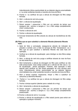 11
indevidamente (ótima oportunidade de se detectar alguma anormalidade
e / ou evitar acidentes durante a manobra de troca de filtro).
4) Fechar e / ou certificar de que a válvula de drenagem do filtro esteja
fechada.
5) Abrir a válvula de vent e/ou purga.
6) Abrir a válvula de equalização.
7) Deixar sangrar / pressurizar o filtro por um período de tempo que
assegure que ocorreu a sangria e / ou o filtro esteja completamente
cheio / pressurizado.
8) Fechar a válvula de vent.
9) Fechar a válvula de equalização.
10) Comutar lentamente de filtro através da válvula de transferência de três
vias.
(B) Filtro que se quer substituir o elemento filtrante (elemento filtrante
sujo).
1) Após ter feito a comutação, assegurar-se através de indicador de
pressão e contato com a mão na carcaça do filtro “temperatura”, se o
filtro que se quer substituir o elemento filtrante não está mais em
operação.
2) Verificar se a válvula de equalização para interligar os dois filtros esteja
fechada.
3) Abrir a válvula de vent e/ou purga e certificar através do visor de fluxo
se não existe fluxo.
4) Abrir lentamente a válvula de drenagem do filtro para certificar se não
está pressurizado. Caso esteja poderá ser a válvula de três vias e / ou
de equalização dando passagem. Portanto, esta operação é feita
apenas para certificar se não existe passagem de uma carcaça para
outra indevidamente (ótima oportunidade de se detectar alguma
anormalidade e/ou evitar acidentes durante a manobra de troca de filtro).
5) Abrir a tampa superior inspecionar, limpar o filtro e substituir os
cartuchos (o elemento filtrante).
6) Fechar e / ou certificar de que a válvula de drenagem do filtro esteja
fechada.
7) Fechar a tampa superior (atentar para o estado do o-ring).
8) Abrir lentamente a válvula de equalização.
9) Deixar sangrar / pressurizar o filtro por um período de tempo que
assegure que ocorreu a sangria e / ou o filtro esteja completamente
pressurizado.
10) Fechar a válvula de vent e / ou purga.
11) Fechar a válvula de equalização e o filtro estará pronto para entrar em
operação a qualquer momento.
 