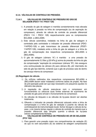 12
6.3.4. VÁLVULAS DE CONTROLE DE PRESSÃO.
7.3.4.1. VÁLVULAS DE CONTROLE DE PRESSÃO DE GÁS DE
SELAGEM (PDCV 114 / PDCV 128)
1) A pressão do gás de selagem é mantida constantemente mais elevada
em relação à pressão na linha de compensação (ou de aspiração do
compressor), através da válvula de controle da pressão diferencial
(PDCV 114 / PDCV 128) respectivamente para os compressores
BCL406A e 2BCL458N.
2) Esta válvula automática, instalada na linha do gás de selagem é
controlada pelo controlador e indicador de pressão diferencial (PDIC-
114/PDIC-128) e pelo transmissor de pressão diferencial (PDST-
114/PDT-128), instalado entre a linha do gás de selagem e a linha do
gás de compensação dos respectivos compressores (BCL406A e
2BCL458N).
3) O gás de selagem (câmara “A”) é mantido a uma pressão de
aproximadamente 0.2 Bar g (20 kPa g) acima da pressão da linha do gás
de compensação “aspiração do compressor (câmara “B”). Isto assegura
uma contra-pressão da câmara (A) para câmara (B), pôr intermédio do
selo de gás tipo labirinto, evitando que o gás de processo saia de dentro
da carcaça interna do compressor .
(A) Regulagem da válvula.
1) Os orifícios calibrados dos respectivos compressores BCL406A e
2BCL458N devem estar instalados conforme dados de projeto. Na fase
de pré-operação pode ser que seja necessário uns pequenos ajustes no
diâmetro das placas.
2) A regulação da válvula executa-se com o compressor em
funcionamento ou utiliza-se duas fontes externas de suprimento de
pressão do gás para simular o funcionamento do compressor.
3) As válvulas de bloqueio e as válvulas de by-pass devem ser abertas
totalmente.
4) Olhando o indicador de pressão diferencial colocado entre a linha de
compensação e a linha do gás de vedação à jusante da válvula de
controle(painel de instrumentação local), fechar devagar a válvula de by-
pass e ao mesmo tempo regular a válvula de controle de maneira que a
pressão diferencial seja atingida quando a válvula de by-pass
estiver completamente fechada.
7.3.4.2. VÁLVULAS DE CONTROLE DE PRESSÃO DE AR DE SELAGEM
(PCV 104)
1) Para garantir uma pressão maior nos compartimentos de vedação (E)
do que no vent secundário (E) do sistema de selagem compressores
 