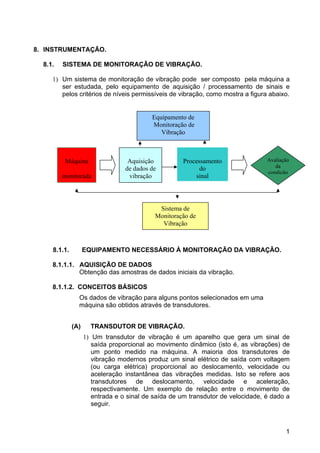 1
8. INSTRUMENTAÇÃO.
8.1. SISTEMA DE MONITORAÇÃO DE VIBRAÇÃO.
1) Um sistema de monitoração de vibração pode ser composto pela máquina a
ser estudada, pelo equipamento de aquisição / processamento de sinais e
pelos critérios de níveis permissíveis de vibração, como mostra a figura abaixo.
8.1.1. EQUIPAMENTO NECESSÁRIO À MONITORAÇÃO DA VIBRAÇÃO.
8.1.1.1. AQUISIÇÃO DE DADOS
Obtenção das amostras de dados iniciais da vibração.
8.1.1.2. CONCEITOS BÁSICOS
Os dados de vibração para alguns pontos selecionados em uma
máquina são obtidos através de transdutores.
(A) TRANSDUTOR DE VIBRAÇÃO.
1) Um transdutor de vibração é um aparelho que gera um sinal de
saída proporcional ao movimento dinâmico (isto é, as vibrações) de
um ponto medido na máquina. A maioria dos transdutores de
vibração modernos produz um sinal elétrico de saída com voltagem
(ou carga elétrica) proporcional ao deslocamento, velocidade ou
aceleração instantânea das vibrações medidas. Isto se refere aos
transdutores de deslocamento, velocidade e aceleração,
respectivamente. Um exemplo de relação entre o movimento de
entrada e o sinal de saída de um transdutor de velocidade, é dado a
seguir.
Máquina
monitorada
Aquisição
de dados de
vibração
Processamento
do
sinal
Avaliação
da
condição
Sistema de
Monitoração de
Vibração
Equipamento de
Monitoração de
Vibração
 