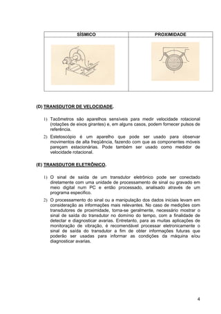 4
SÍSMICO PROXIMIDADE
(D) TRANSDUTOR DE VELOCIDADE.
1) Tacômetros são aparelhos sensíveis para medir velocidade rotacional
(rotações de eixos girantes) e, em alguns casos, podem fornecer pulsos de
referência.
2) Estetoscópio é um aparelho que pode ser usado para observar
movimentos de alta freqüência, fazendo com que as componentes móveis
pareçam estacionárias. Pode também ser usado como medidor de
velocidade rotacional.
(E) TRANSDUTOR ELETRÔNICO.
1) O sinal de saída de um transdutor eletrônico pode ser conectado
diretamente com uma unidade de processamento de sinal ou gravado em
meio digital num PC e então processado, analisado através de um
programa especifico.
2) O processamento do sinal ou a manipulação dos dados iniciais levam em
consideração as informações mais relevantes. No caso de medições com
transdutores de proximidade, torna-se geralmente, necessário mostrar o
sinal de saída do transdutor no domínio do tempo, com a finalidade de
detectar e diagnosticar avarias. Entretanto, para as muitas aplicações de
monitoração de vibração, é recomendável processar eletronicamente o
sinal de saída do transdutor a fim de obter informações futuras que
poderão ser usadas para informar as condições da máquina e/ou
diagnosticar avarias.
 