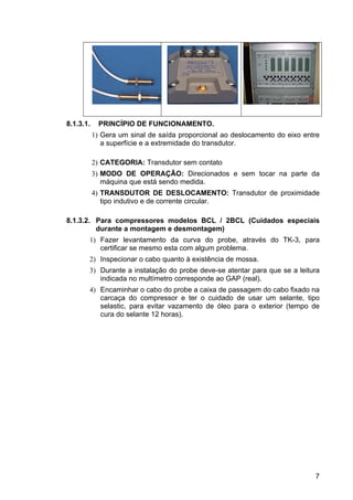 7
8.1.3.1. PRINCÍPIO DE FUNCIONAMENTO.
1) Gera um sinal de saída proporcional ao deslocamento do eixo entre
a superfície e a extremidade do transdutor.
2) CATEGORIA: Transdutor sem contato
3) MODO DE OPERAÇÃO: Direcionados e sem tocar na parte da
máquina que está sendo medida.
4) TRANSDUTOR DE DESLOCAMENTO: Transdutor de proximidade
tipo indutivo e de corrente circular.
8.1.3.2. Para compressores modelos BCL / 2BCL (Cuidados especiais
durante a montagem e desmontagem)
1) Fazer levantamento da curva do probe, através do TK-3, para
certificar se mesmo esta com algum problema.
2) Inspecionar o cabo quanto à existência de mossa.
3) Durante a instalação do probe deve-se atentar para que se a leitura
indicada no multímetro corresponde ao GAP (real).
4) Encaminhar o cabo do probe a caixa de passagem do cabo fixado na
carcaça do compressor e ter o cuidado de usar um selante, tipo
selastic, para evitar vazamento de óleo para o exterior (tempo de
cura do selante 12 horas).
 