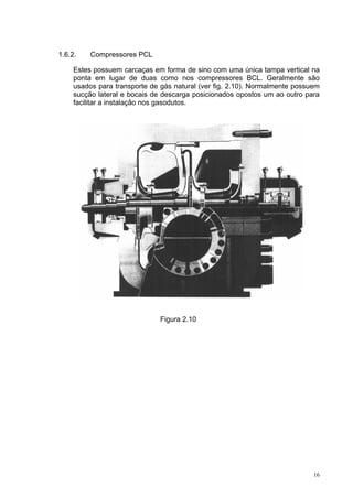 16
1.6.2. Compressores PCL
Estes possuem carcaças em forma de sino com uma única tampa vertical na
ponta em lugar de duas como nos compressores BCL. Geralmente são
usados para transporte de gás natural (ver fig. 2.10). Normalmente possuem
sucção lateral e bocais de descarga posicionados opostos um ao outro para
facilitar a instalação nos gasodutos.
Figura 2.10
 