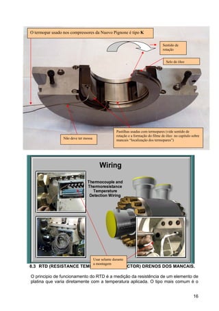 16
8.3 RTD (RESISTANCE TEMPERATURE DETECTOR) DRENOS DOS MANCAIS.
O principio de funcionamento do RTD é a medição da resistência de um elemento de
platina que varia diretamente com a temperatura aplicada. O tipo mais comum é o
Não deve ter mossa
Sentido de
rotação
Pastilhas usadas com termopares (vide sentido de
rotação e a formação do filme de óleo no capitulo sobre
mancais “localização dos termopares”)
Selo de óleo
Usar selante durante
a montagem
O termopar usado nos compressores da Nuovo Pignone é tipo K
 