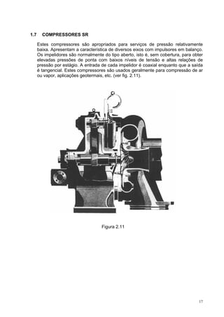 17
1.7 COMPRESSORES SR
Estes compressores são apropriados para serviços de pressão relativamente
baixa. Apresentam a característica de diversos eixos com impulsores em balanço.
Os impelidores são normalmente do tipo aberto, isto é, sem cobertura, para obter
elevadas pressões de ponta com baixos níveis de tensão e altas relações de
pressão por estágio. A entrada de cada impelidor é coaxial enquanto que a saída
é tangencial. Estes compressores são usados geralmente para compressão de ar
ou vapor, aplicações geotermais, etc. (ver fig. 2.11).
Figura 2.11
 