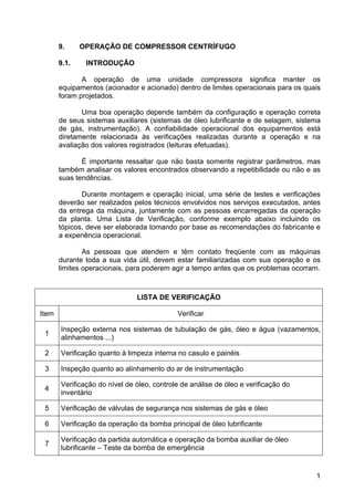 1
9. OPERAÇÃO DE COMPRESSOR CENTRÍFUGO
9.1. INTRODUÇÃO
A operação de uma unidade compressora significa manter os
equipamentos (acionador e acionado) dentro de limites operacionais para os quais
foram projetados.
Uma boa operação depende também da configuração e operação correta
de seus sistemas auxiliares (sistemas de óleo lubrificante e de selagem, sistema
de gás, instrumentação). A confiabilidade operacional dos equipamentos está
diretamente relacionada às verificações realizadas durante a operação e na
avaliação dos valores registrados (leituras efetuadas).
É importante ressaltar que não basta somente registrar parâmetros, mas
também analisar os valores encontrados observando a repetibilidade ou não e as
suas tendências.
Durante montagem e operação inicial, uma série de testes e verificações
deverão ser realizados pelos técnicos envolvidos nos serviços executados, antes
da entrega da máquina, juntamente com as pessoas encarregadas da operação
da planta. Uma Lista de Verificação, conforme exemplo abaixo incluindo os
tópicos, deve ser elaborada tomando por base as recomendações do fabricante e
a experiência operacional.
As pessoas que atendem e têm contato freqüente com as máquinas
durante toda a sua vida útil, devem estar familiarizadas com sua operação e os
limites operacionais, para poderem agir a tempo antes que os problemas ocorram.
LISTA DE VERIFICAÇÃO
Item Verificar
1
Inspeção externa nos sistemas de tubulação de gás, óleo e água (vazamentos,
alinhamentos ...)
2 Verificação quanto à limpeza interna no casulo e painéis
3 Inspeção quanto ao alinhamento do ar de instrumentação
4
Verificação do nível de óleo, controle de análise de óleo e verificação do
inventário
5 Verificação de válvulas de segurança nos sistemas de gás e óleo
6 Verificação da operação da bomba principal de óleo lubrificante
7
Verificação da partida automática e operação da bomba auxiliar de óleo
lubrificante – Teste da bomba de emergência
 