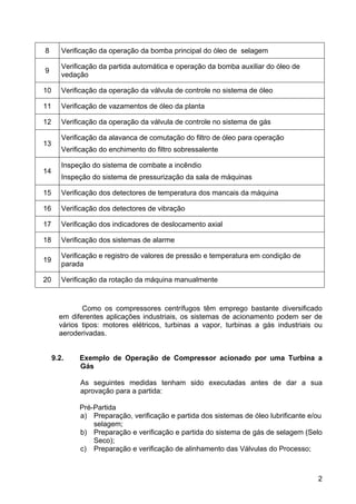 2
8 Verificação da operação da bomba principal do óleo de selagem
9
Verificação da partida automática e operação da bomba auxiliar do óleo de
vedação
10 Verificação da operação da válvula de controle no sistema de óleo
11 Verificação de vazamentos de óleo da planta
12 Verificação da operação da válvula de controle no sistema de gás
13
Verificação da alavanca de comutação do filtro de óleo para operação
Verificação do enchimento do filtro sobressalente
14
Inspeção do sistema de combate a incêndio
Inspeção do sistema de pressurização da sala de máquinas
15 Verificação dos detectores de temperatura dos mancais da máquina
16 Verificação dos detectores de vibração
17 Verificação dos indicadores de deslocamento axial
18 Verificação dos sistemas de alarme
19
Verificação e registro de valores de pressão e temperatura em condição de
parada
20 Verificação da rotação da máquina manualmente
Como os compressores centrífugos têm emprego bastante diversificado
em diferentes aplicações industriais, os sistemas de acionamento podem ser de
vários tipos: motores elétricos, turbinas a vapor, turbinas a gás industriais ou
aeroderivadas.
9.2. Exemplo de Operação de Compressor acionado por uma Turbina a
Gás
As seguintes medidas tenham sido executadas antes de dar a sua
aprovação para a partida:
Pré-Partida
a) Preparação, verificação e partida dos sistemas de óleo lubrificante e/ou
selagem;
b) Preparação e verificação e partida do sistema de gás de selagem (Selo
Seco);
c) Preparação e verificação de alinhamento das Válvulas do Processo;
 