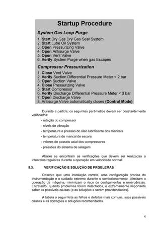 4
Durante a partida, os seguintes parâmetros devem ser constantemente
verificados:
- rotação do compressor
- níveis de vibração
- temperatura e pressão do óleo lubrificante dos mancais
- temperatura do mancal de escora
- valores do passeio axial dos compressores
- pressões do sistema de selagem
Abaixo se encontram as verificações que devem ser realizadas a
intervalos regulares durante a operação em velocidade normal:
9.3. VERIFICAÇÃO E SOLUÇÃO DE PROBLEMAS
Observe que uma instalação correta, uma configuração precisa da
instrumentação e o cuidado extremo durante o comissionamento, otimizam a
operação da máquina, minimizam o risco de desligamentos e emergências.
Entretanto, quando problemas forem detectados, é extremamente importante
saber as possíveis causas (e as soluções a serem providenciadas).
A tabela a seguir lista as falhas e defeitos mais comuns, suas possíveis
causas e as correções e soluções recomendadas.
 