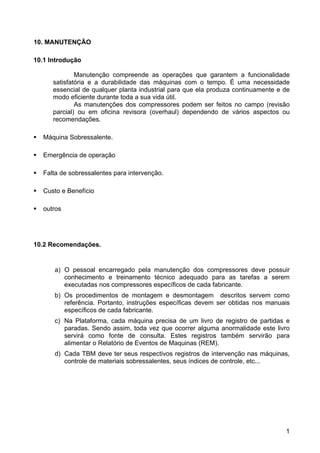 1
10. MANUTENÇÃO
10.1 Introdução
Manutenção compreende as operações que garantem a funcionalidade
satisfatória e a durabilidade das máquinas com o tempo. É uma necessidade
essencial de qualquer planta industrial para que ela produza continuamente e de
modo eficiente durante toda a sua vida útil.
As manutenções dos compressores podem ser feitos no campo (revisão
parcial) ou em oficina revisora (overhaul) dependendo de vários aspectos ou
recomendações.
Máquina Sobressalente.
Emergência de operação
Falta de sobressalentes para intervenção.
Custo e Benefício
outros
10.2 Recomendações.
a) O pessoal encarregado pela manutenção dos compressores deve possuir
conhecimento e treinamento técnico adequado para as tarefas a serem
executadas nos compressores específicos de cada fabricante.
b) Os procedimentos de montagem e desmontagem descritos servem como
referência. Portanto, instruções específicas devem ser obtidas nos manuais
específicos de cada fabricante.
c) Na Plataforma, cada máquina precisa de um livro de registro de partidas e
paradas. Sendo assim, toda vez que ocorrer alguma anormalidade este livro
servirá como fonte de consulta. Estes registros também servirão para
alimentar o Relatório de Eventos de Maquinas (REM).
d) Cada TBM deve ter seus respectivos registros de intervenção nas máquinas,
controle de materiais sobressalentes, seus índices de controle, etc...
 