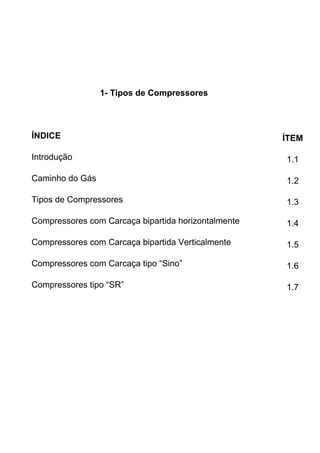 1- Tipos de Compressores
ÍNDICE ÍTEM
Introdução 1.1
Caminho do Gás 1.2
Tipos de Compressores 1.3
Compressores com Carcaça bipartida horizontalmente 1.4
Compressores com Carcaça bipartida Verticalmente 1.5
Compressores com Carcaça tipo “Sino” 1.6
Compressores tipo “SR” 1.7
 