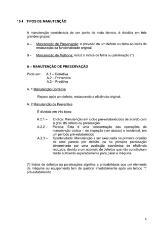 4
10.4 TIPOS DE MANUTENÇÃO
A manutenção considerada de um ponto de vista técnico, é dividida em três
grandes grupos:
A – Manutenção de Preservação: a previsão de um defeito ou falha ao invés da
restauração da funcionalidade original.
B - Manutenção de Melhoria: reduz o índice de falha ou paralisação (*).
A – MANUTENÇÃO DE PRESERVAÇÃO
Pode ser: A.1 – Corretiva
A.2 – Preventiva
A.3 – Preditiva
A. 1 Manutenção Corretiva
Reparo após um defeito, restaurando a eficiência original.
A. 2 Manutenção de Preventiva
É dividida em três tipos:
A.2.1 – Cíclica: Manutenção em ciclos pré-estabelecidos de acordo com
o grau do defeito ou paralisação
A.2.2 – Parada: Esta é uma concentração das operações da
manutenção cíclica – de inspeção (ver abaixo) e incidental, em
um período pré-estabelecido
A.2.3 – Oportunidade: Manutenção a ser executada na primeira ocasião
de uma parada por defeito, ou na primeira paralisação
determinada por uma avaliação econômica de eficiência
reduzida, devido a um acúmulo de defeitos que não constituíram
razão suficiente separadamente para parar a máquina.
(*) Índice de defeitos ou paralisações significa a probabilidade que um elemento
da máquina ou equipamento tem de quebrar imediatamente após um tempo “t”
pré-estabelecido
 
