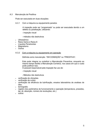 5
A.3 Manutenção de Preditiva
Pode ser executada em duas situações:
A.3.1 Com a máquina ou equipamento parados
A inspeção pode ser “programada” ou pode ser executada devido a um
defeito ou paralisação, utilizando:
- inspeção visual
- métodos não destrutivos
• Ultrassônico
• Raios Gama e Raios-X
• Líquidos Penetrantes
• Magnetismo
• Outros
A.3.2 Com a máquina ou equipamento em operação
Definida como manutenção “EM CONDIÇÃO” ou “PREDITIVA”.
Esta pode integrar ou substituir a Manutenção Preventiva, enquanto ao
mesmo tempo facilita a Manutenção Corretiva, nos casos em que o custo
pode justificar isso.
O pessoal responsável pela inspeção faz uso de:
- Inspeção visual
- Métodos não destrutivos
• verificação de vibrações
• verificação de ruídos
• verificação da eficiência da lubrificação, ensaios laboratórios de analises de
óleo.
• termografia
• registro dos parâmetros de funcionamento e operação (temperatura, pressões,
∆p, ∆t, absorção, número de revoluções, etc.)
• outros
 