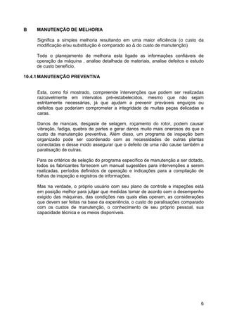 6
B MANUTENÇÃO DE MELHORIA
Significa a simples melhoria resultando em uma maior eficiência (o custo da
modificação e/ou substituição é comparado ao ∆ do custo de manutenção)
Todo o planejamento de melhoria esta ligado as informações confiáveis de
operação da máquina , analise detalhada de materiais, analise defeitos e estudo
de custo benefício.
10.4.1 MANUTENÇÃO PREVENTIVA
Esta, como foi mostrado, compreende intervenções que podem ser realizadas
razoavelmente em intervalos pré-estabelecidos, mesmo que não sejam
estritamente necessárias, já que ajudam a prevenir prováveis enguiços ou
defeitos que poderiam comprometer a integridade de muitas peças delicadas e
caras.
Danos de mancais, desgaste de selagem, roçamento do rotor, podem causar
vibração, fadiga, quebra de partes e gerar danos muito mais onerosos do que o
custo da manutenção preventiva. Além disso, um programa de inspeção bem
organizado pode ser coordenado com as necessidades de outras plantas
conectadas e desse modo assegurar que o defeito de uma não cause também a
paralisação de outras.
Para os critérios de seleção do programa específico de manutenção a ser dotado,
todos os fabricantes fornecem um manual sugestões para intervenções a serem
realizadas, períodos definidos de operação e indicações para a compilação de
folhas de inspeção e registros de informações.
Mas na verdade, o próprio usuário com seu plano de controle e inspeções está
em posição melhor para julgar que medidas tomar de acordo com o desempenho
exigido das máquinas, das condições nas quais elas operam, as considerações
que devem ser feitas na base da experiência, o custo de paralisações comparado
com os custos de manutenção, o conhecimento de seu próprio pessoal, sua
capacidade técnica e os meios disponíveis.
 