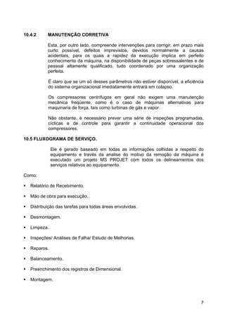 7
10.4.2 MANUTENÇÃO CORRETIVA
Esta, por outro lado, compreende intervenções para corrigir, em prazo mais
curto possível, defeitos imprevistos, devidos normalmente a causas
acidentais, para os quais a rapidez da execução implica em perfeito
conhecimento da máquina, na disponibilidade de peças sobressalentes e de
pessoal altamente qualificado, tudo coordenado por uma organização
perfeita.
É claro que se um só desses parâmetros não estiver disponível, a eficiência
do sistema organizacional imediatamente entrará em colapso.
Os compressores centrífugos em geral não exigem uma manutenção
mecânica freqüente, como é o caso de máquinas alternativas para
maquinaria de força, tais como turbinas de gás e vapor.
Não obstante, é necessário prever uma série de inspeções programadas,
cíclicas e de controle para garantir a continuidade operacional dos
compressores.
10.5 FLUXOGRAMA DE SERVIÇO.
Ele é gerado baseado em todas as informações colhidas a respeito do
equipamento e través da analise do motivo da remoção da máquina é
executado um projeto MS PROJET com todos os delineamentos dos
serviços relativos ao equipamento.
Como:
Relatório de Recebimento.
Mão de obra para execução.
Distribuição das tarefas para todas áreas envolvidas.
Desmontagem.
Limpeza.
Inspeções/ Análises de Falha/ Estudo de Melhorias.
Reparos.
Balanceamento.
Preenchimento dos registros de Dimensional.
Montagem.
 
