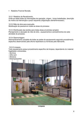 8
Relatório Final de Revisão.
10.5.1 Relatório de Recebimento.
Onde se relata todas as informações de operação, origem , horas trabalhadas, descrição
do motivo da intervenção e prazo requerido.(negociação cliente/fornecedor).
10.5.2 Mão de obra para execução.
Mobilização de pessoal em todas as áreas do processo
10.5.3 Distribuição das tarefas para todas áreas envolvidas (projeto)
Planejamento e alocação de mão de obra , equipamentos e procedimentos de cada
atividade do processo.
10.5.4 Desmontagem.
Desmembramento completo de todas as partes do equipamento seguindo procedimento
específico desenvolvido pela oficina reparadora ou fornecido pelo fabricante.
10.5.5 Limpeza.
Todo equipamento possui procedimento específico de limpeza, dependendo do material,
fragilidade e dimensões.
- Química
- Ultra som
- Abrasiva
- Desengraxantes
Limpeza
 
