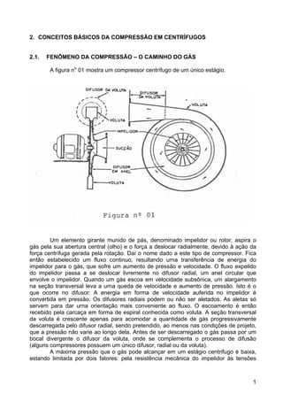 1
2. CONCEITOS BÁSICOS DA COMPRESSÃO EM CENTRÍFUGOS
2.1. FENÔMENO DA COMPRESSÃO – O CAMINHO DO GÁS
A figura no
01 mostra um compressor centrífugo de um único estágio.
Um elemento girante munido de pás, denominado impelidor ou rotor, aspira o
gás pela sua abertura central (olho) e o força a deslocar radialmente, devido à ação da
força centrífuga gerada pela rotação. Daí o nome dado a este tipo de compressor. Fica
então estabelecido um fluxo continuo, resultando urna transferência de energia do
impelidor para o gás, que sofre um aumento de pressão e velocidade. O fluxo expelido
do impelidor passa a se deslocar livremente no difusor radial, um anel circular que
envolve o impelidor. Quando um gás escoa em velocidade subsônica, um alargamento
na seção transversal leva a urna queda de velocidade e aumento de pressão. Isto é o
que ocorre no difusor: A energia em forma de velocidade auferida no impelidor é
convertida em pressão. Os difusores radiais podem ou não ser aletados. As aletas só
servem para dar urna orientação mais conveniente ao fluxo. O escoamento é então
recebido pela carcaça em forma de espiral conhecida como voluta. A seção transversal
da voluta é crescente apenas para acomodar a quantidade de gás progressivamente
descarregada pelo difusor radial, sendo pretendido, ao menos nas condições de projeto,
que a pressão não varie ao longo dela. Antes de ser descarregado o gás passa por um
bocal divergente o difusor da voluta, onde se complementa o processo de difusão
(alguns compressores possuem um único difusor, radial ou da voluta).
A máxima pressão que o gás pode alcançar em um estágio centrifugo é baixa,
estando limitada por dois fatores: pela resistência mecânica do impelidor às tensões
 