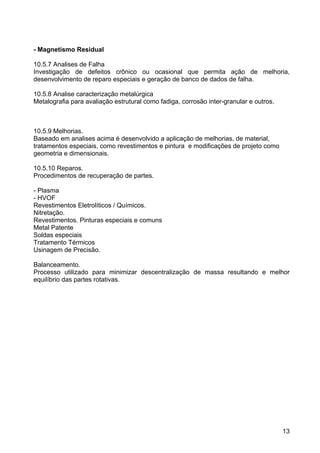 13
- Magnetismo Residual
10.5.7 Analises de Falha
Investigação de defeitos crônico ou ocasional que permita ação de melhoria,
desenvolvimento de reparo especiais e geração de banco de dados de falha.
10.5.8 Analise caracterização metalúrgica
Metalografia para avaliação estrutural como fadiga, corrosão inter-granular e outros.
10.5.9 Melhorias.
Baseado em analises acima é desenvolvido a aplicação de melhorias, de material,
tratamentos especiais, como revestimentos e pintura e modificações de projeto como
geometria e dimensionais.
10.5.10 Reparos.
Procedimentos de recuperação de partes.
- Plasma
- HVOF
Revestimentos Eletrolíticos / Químicos.
Nitretação.
Revestimentos. Pinturas especiais e comuns
Metal Patente
Soldas especiais
Tratamento Térmicos
Usinagem de Precisão.
Balanceamento.
Processo utilizado para minimizar descentralização de massa resultando e melhor
equilíbrio das partes rotativas.
 