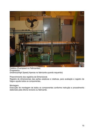 15
Estático (Overspeed no Fabricantes)
Progressivo
Dinâmico(High Speed) Apenas no fabricante quando requerido)
Preenchimento dos registros de Dimensional.
Registro de dimensionais das partes estatoras e rotativas, para avaliação e registro de
folga e ajuste todos os componentes.
Montagem.
Execução de montagem de todos os componentes conforme instrução e procedimento
elaborado pela oficina revisora ou fabricante.
 