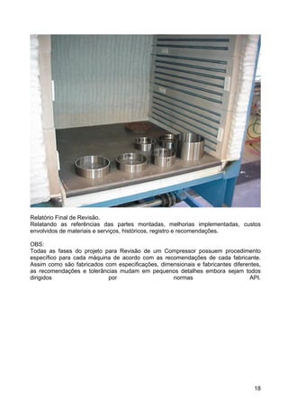 18
Relatório Final de Revisão.
Relatando as referências das partes montadas, melhorias implementadas, custos
envolvidos de materiais e serviços, históricos, registro e recomendações.
OBS:
Todas as fases do projeto para Revisão de um Compressor possuem procedimento
específico para cada máquina de acordo com as recomendações de cada fabricante.
Assim como são fabricados com especificações, dimensionais e fabricantes diferentes,
as recomendações e tolerâncias mudam em pequenos detalhes embora sejam todos
dirigidos por normas API.
 