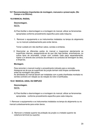 20
10.7 Recomendações Importantes de montagem, manuseio e preservação. (No
Campo e na Oficina).
10.8 MANCAL RADIAL
Desmontagem.
NOTA:
A) Para facilitar a desmontagem e a montagem do mancal, utilizar as ferramentas
apropriadas conforme procedimento específico para cada máquina.
1. Remover o equipamento e os instrumentos instalados na tampa do alojamento
ou no mancal cuidadosamente para evitar danos.
Tomar cuidado em não danificar cabos, sondas e similares.
2. Desmontar as diferentes partes do mancal e inspecionar atentamente as
superfícies internas, assegurando-se de que não haja fendas, arranhaduras, ou
outros tipos de anomalias. Limpar com cuidado cada peça separadamente.
Injetar o ar através dos condutos de entrada e os condutos de drenagem do óleo,
e limpá-los.
Montagem.
Para remontar o mancal inverter o procedimento indicado para a remoção.
Assegurar-se de que as superfícies da junção tenham sido limpas corretamente
antes da montagem das partes.
As almofadas do mancal devem ser instaladas com a parte chanfradas montada no
sentido contrário em relação ao da rotação do rotor e lubrificadas.
10.8.1 MANCAL AXIAL OU EMPUXO
Desmontagem.
NOTA:
A) Para facilitar a desmontagem e a montagem do mancal, utilizar as ferramentas
apropriadas conforme procedimento específico para cada máquina.
1- Remover o equipamento e os instrumentos instalados na tampa do alojamento ou no
mancal cuidadosamente para evitar danos.
2. Remover a metade superior da proteção da junção e a metade superior da
cobertura terminal (ou suporte).
 