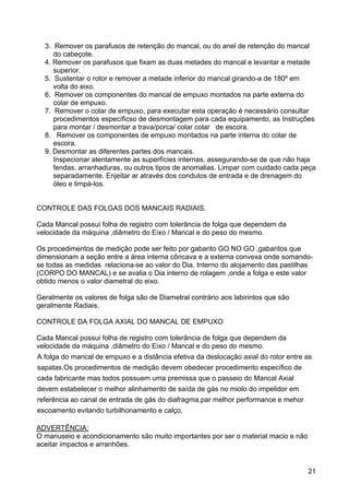21
3. Remover os parafusos de retenção do mancal, ou do anel de retenção do mancal
do cabeçote.
4. Remover os parafusos que fixam as duas metades do mancal e levantar a metade
superior.
5. Sustentar o rotor e remover a metade inferior do mancal girando-a de 180º em
volta do eixo.
6. Remover os componentes do mancal de empuxo montados na parte externa do
colar de empuxo.
7. Remover o colar de empuxo, para executar esta operação é necessário consultar
procedimentos específicso de desmontagem para cada equipamento, as Instruções
para montar / desmontar a trava/porca/ colar colar de escora.
8. Remover os componentes de empuxo montados na parte interna do colar de
escora.
9. Desmontar as diferentes partes dos mancais.
Inspecionar atentamente as superfícies internas, assegurando-se de que não haja
fendas, arranhaduras, ou outros tipos de anomalias. Limpar com cuidado cada peça
separadamente. Enjeitar ar através dos condutos de entrada e de drenagem do
óleo e limpá-los.
CONTROLE DAS FOLGAS DOS MANCAIS RADIAIS.
Cada Mancal possui folha de registro com tolerância de folga que dependem da
velocidade da máquina ,diâmetro do Eixo / Mancal e do peso do mesmo.
Os procedimentos de medição pode ser feito por gabarito GO NO GO ,gabaritos que
dimensionam a seção entre a área interna côncava e a externa convexa onde somando-
se todas as medidas relaciona-se ao valor do Dia. Interno do alojamento das pastilhas
(CORPO DO MANCAL) e se avalia o Dia interno de rolagem ,onde a folga e este valor
obtido menos o valor diametral do eixo.
Geralmente os valores de folga são de Diametral contrário aos labirintos que são
geralmente Radiais.
CONTROLE DA FOLGA AXIAL DO MANCAL DE EMPUXO
Cada Mancal possui folha de registro com tolerância de folga que dependem da
velocidade da máquina ,diâmetro do Eixo / Mancal e do peso do mesmo.
A folga do mancal de empuxo e a distância efetiva da deslocação axial do rotor entre as
sapatas.Os procedimentos de medição devem obedecer procedimento específico de
cada fabricante mas todos possuem uma premissa que o passeio do Mancal Axial
devem estabelecer o melhor alinhamento de saída de gás no miolo do impelidor em
referência ao canal de entrada de gás do diafragma,par melhor performance e mehor
escoamento evitando turbilhonamento e calço.
ADVERTÊNCIA:
O manuseio e acondicionamento são muito importantes por ser o material macio e não
aceitar impactos e arranhões.
 