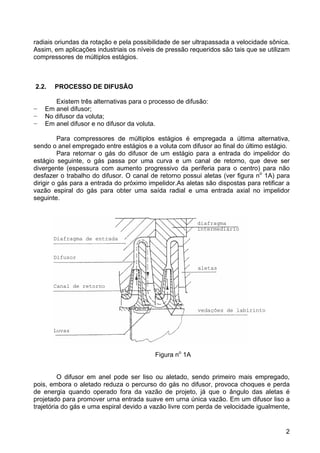 2
radiais oriundas da rotação e pela possibilidade de ser ultrapassada a velocidade sônica.
Assim, em aplicações industriais os níveis de pressão requeridos são tais que se utilizam
compressores de múltiplos estágios.
2.2. PROCESSO DE DIFUSÃO
Existem três alternativas para o processo de difusão:
− Em anel difusor;
− No difusor da voluta;
− Em anel difusor e no difusor da voluta.
Para compressores de múltiplos estágios é empregada a última alternativa,
sendo o anel empregado entre estágios e a voluta com difusor ao final do último estágio.
Para retornar o gás do difusor de um estágio para a entrada do impelidor do
estágio seguinte, o gás passa por uma curva e um canal de retorno, que deve ser
divergente (espessura com aumento progressivo da periferia para o centro) para não
desfazer o trabalho do difusor. O canal de retorno possui aletas (ver figura no
1A) para
dirigir o gás para a entrada do próximo impelidor.As aletas são dispostas para retificar a
vazão espiral do gás para obter uma saída radial e uma entrada axial no impelidor
seguinte.
Figura no
1A
O difusor em anel pode ser liso ou aletado, sendo primeiro mais empregado,
pois, embora o aletado reduza o percurso do gás no difusor, provoca choques e perda
de energia quando operado fora da vazão de projeto, já que o ângulo das aletas é
projetado para promover urna entrada suave em urna única vazão. Em um difusor liso a
trajetória do gás e uma espiral devido a vazão livre com perda de velocidade igualmente,
Diafragma de entrada
diafragma
intermediário
Difusor
Canal de retorno
Luvas
aletas
vedações de labirinto
 
