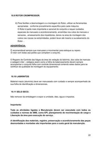 22
10.9 ROTOR CROMPRESSOR.
A) Para facilitar a desmontagem e a montagem do Rotor, utilizar as ferramentas
apropriadas conforme procedimento específico para cada máquina.
O Rotor é parte mais importante e sensível do conjunto e requer cuidados
especiais de manuseio e acondicionamento, arranhões nos colos de mancais e
sensores , amassamento dos impelidores, danos na area de montagem dos
cubos nas roscas na extremidades, podem levar até mesmo a sucateamento do
Rotor. .
ADVERTÊNCIA:
É recomendável sempre que manusear e movimentar para estoque ou reparo
O rotor com todas asa partes que compõem o conjunto.
O Registro de Controle das folgas da área de vedação do labirinto, dos colos de mancais
e selagem inter – estágios assim como a folha de balanceamento devem sempre
acompanhar o conjunto folha com controle dimensional contendo estes dados para se
certificar da qualidade de montagem do equipamento.
10.10 LABIRINTOS
Material macio (alumínio) deve ser manuseado com cuidado e sempre acompanhado de
sua folha de identificação e dimensionais.
10.11 SELO SECO.
Não remover da embalagem e expor a umidade, óleo, água e impactos.
Importante:
Toda as atividades ligadas a Manutenção devem ser executada com todos os
cuidados e normas de SMS, como EPI, planejamento de movimentação de carga e
Liberação da área para execução do serviço.
A identificação dos materiais, registro, preservação e acondicionamento das peças
desmontadas e montadas são importantes para o custo geral da manutenção.
 