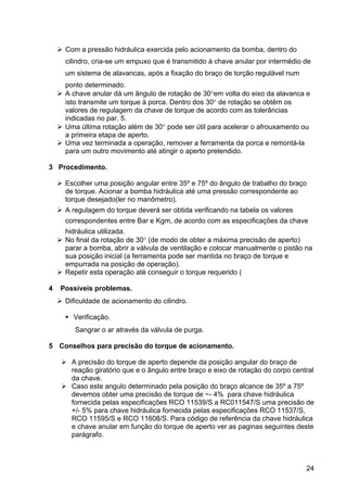 24
Com a pressão hidráulica exercida pelo acionamento da bomba, dentro do
cilindro, cria-se um empuxo que é transmitido à chave anular por intermédio de
um sistema de alavancas, após a fixação do braço de torção regulável num
ponto determinado.
A chave anular dá um ângulo de rotação de 30°em volta do eixo da alavanca e
isto transmite um torque à porca. Dentro dos 30° de rotação se obtêm os
valores de regulagem da chave de torque de acordo com as tolerâncias
indicadas no par. 5.
Uma última rotação além de 30° pode ser útil para acelerar o afrouxamento ou
a primeira etapa de aperto.
Uma vez terminada a operação, remover a ferramenta da porca e remontá-la
para um outro movimento até atingir o aperto pretendido.
3 Procedimento.
Escolher uma posição angular entre 35º e 75º do ângulo de trabalho do braço
de torque. Acionar a bomba hidráulica até uma pressão correspondente ao
torque desejado(ler no manômetro).
A regulagem do torque deverá ser obtida verificando na tabela os valores
correspondentes entre Bar e Kgm, de acordo com as especificações da chave
hidráulica utilizada.
No final da rotação de 30° (de modo de obter a máxima precisão de aperto)
parar a bomba, abrir a válvula de ventilação e colocar manualmente o pistão na
sua posição inicial (a ferramenta pode ser mantida no braço de torque e
empurrada na posição de operação).
Repetir esta operação até conseguir o torque requerido (
4 Possíveis problemas.
Dificuldade de acionamento do cilindro.
Verificação.
Sangrar o ar através da válvula de purga.
5 Conselhos para precisão do torque de acionamento.
A precisão do torque de aperto depende da posição angular do braço de
reação giratório que e o ângulo entre braço e eixo de rotação do corpo central
da chave.
Caso este angulo determinado pela posição do braço alcance de 35º a 75º
devemos obter uma precisão de torque de ~- 4% para chave hidráulica
fornecida pelas especificações RCO 11539/S a RC011547/S uma precisão de
+/- 5% para chave hidráulica fornecida pelas especificações RCO 11537/S,
RCO 11595/S e RCO 11608/S. Para código de referência da chave hidráulica
e chave anular em função do torque de aperto ver as paginas seguintes deste
parágrafo.
 