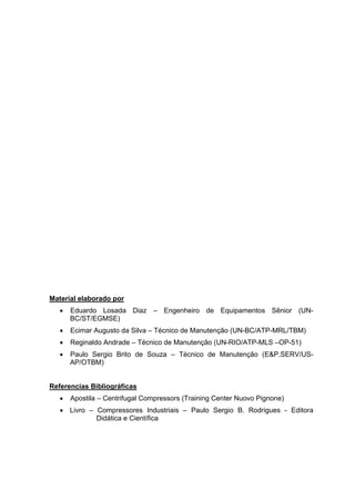 Material elaborado por
• Eduardo Losada Diaz – Engenheiro de Equipamentos Sênior (UN-
BC/ST/EGMSE)
• Ecimar Augusto da Silva – Técnico de Manutenção (UN-BC/ATP-MRL/TBM)
• Reginaldo Andrade – Técnico de Manutenção (UN-RIO/ATP-MLS –OP-51)
• Paulo Sergio Brito de Souza – Técnico de Manutenção (E&P.SERV/US-
AP/OTBM)
Referencias Bibliográficas
• Apostila – Centrifugal Compressors (Training Center Nuovo Pignone)
• Livro – Compressores Industriais – Paulo Sergio B. Rodrigues - Editora
Didática e Científica
 
